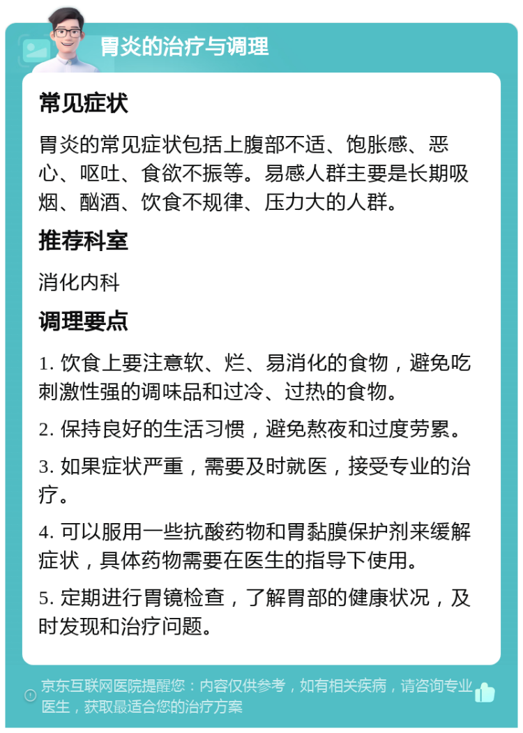 胃炎的治疗与调理 常见症状 胃炎的常见症状包括上腹部不适、饱胀感、恶心、呕吐、食欲不振等。易感人群主要是长期吸烟、酗酒、饮食不规律、压力大的人群。 推荐科室 消化内科 调理要点 1. 饮食上要注意软、烂、易消化的食物，避免吃刺激性强的调味品和过冷、过热的食物。 2. 保持良好的生活习惯，避免熬夜和过度劳累。 3. 如果症状严重，需要及时就医，接受专业的治疗。 4. 可以服用一些抗酸药物和胃黏膜保护剂来缓解症状，具体药物需要在医生的指导下使用。 5. 定期进行胃镜检查，了解胃部的健康状况，及时发现和治疗问题。