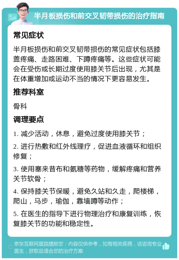 半月板损伤和前交叉韧带损伤的治疗指南 常见症状 半月板损伤和前交叉韧带损伤的常见症状包括膝盖疼痛、走路困难、下蹲疼痛等。这些症状可能会在受伤或长期过度使用膝关节后出现，尤其是在体重增加或运动不当的情况下更容易发生。 推荐科室 骨科 调理要点 1. 减少活动，休息，避免过度使用膝关节； 2. 进行热敷和红外线理疗，促进血液循环和组织修复； 3. 使用塞来昔布和氨糖等药物，缓解疼痛和营养关节软骨； 4. 保持膝关节保暖，避免久站和久走，爬楼梯，爬山，马步，瑜伽，靠墙蹲等动作； 5. 在医生的指导下进行物理治疗和康复训练，恢复膝关节的功能和稳定性。