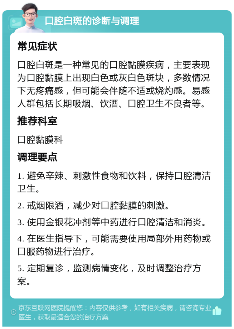 口腔白斑的诊断与调理 常见症状 口腔白斑是一种常见的口腔黏膜疾病，主要表现为口腔黏膜上出现白色或灰白色斑块，多数情况下无疼痛感，但可能会伴随不适或烧灼感。易感人群包括长期吸烟、饮酒、口腔卫生不良者等。 推荐科室 口腔黏膜科 调理要点 1. 避免辛辣、刺激性食物和饮料，保持口腔清洁卫生。 2. 戒烟限酒，减少对口腔黏膜的刺激。 3. 使用金银花冲剂等中药进行口腔清洁和消炎。 4. 在医生指导下，可能需要使用局部外用药物或口服药物进行治疗。 5. 定期复诊，监测病情变化，及时调整治疗方案。