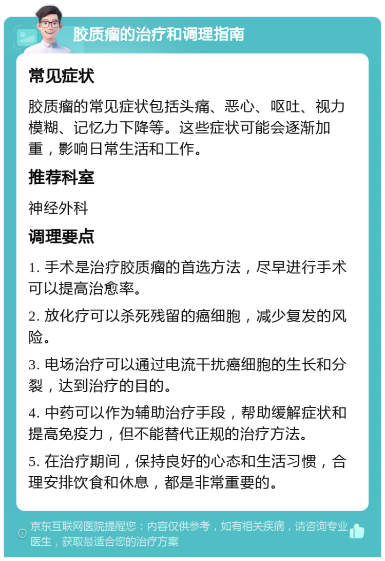 胶质瘤的治疗和调理指南 常见症状 胶质瘤的常见症状包括头痛、恶心、呕吐、视力模糊、记忆力下降等。这些症状可能会逐渐加重，影响日常生活和工作。 推荐科室 神经外科 调理要点 1. 手术是治疗胶质瘤的首选方法，尽早进行手术可以提高治愈率。 2. 放化疗可以杀死残留的癌细胞，减少复发的风险。 3. 电场治疗可以通过电流干扰癌细胞的生长和分裂，达到治疗的目的。 4. 中药可以作为辅助治疗手段，帮助缓解症状和提高免疫力，但不能替代正规的治疗方法。 5. 在治疗期间，保持良好的心态和生活习惯，合理安排饮食和休息，都是非常重要的。