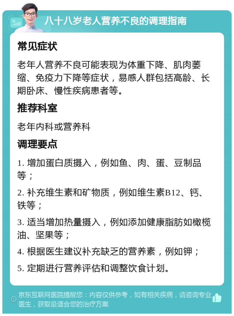 八十八岁老人营养不良的调理指南 常见症状 老年人营养不良可能表现为体重下降、肌肉萎缩、免疫力下降等症状，易感人群包括高龄、长期卧床、慢性疾病患者等。 推荐科室 老年内科或营养科 调理要点 1. 增加蛋白质摄入，例如鱼、肉、蛋、豆制品等； 2. 补充维生素和矿物质，例如维生素B12、钙、铁等； 3. 适当增加热量摄入，例如添加健康脂肪如橄榄油、坚果等； 4. 根据医生建议补充缺乏的营养素，例如钾； 5. 定期进行营养评估和调整饮食计划。