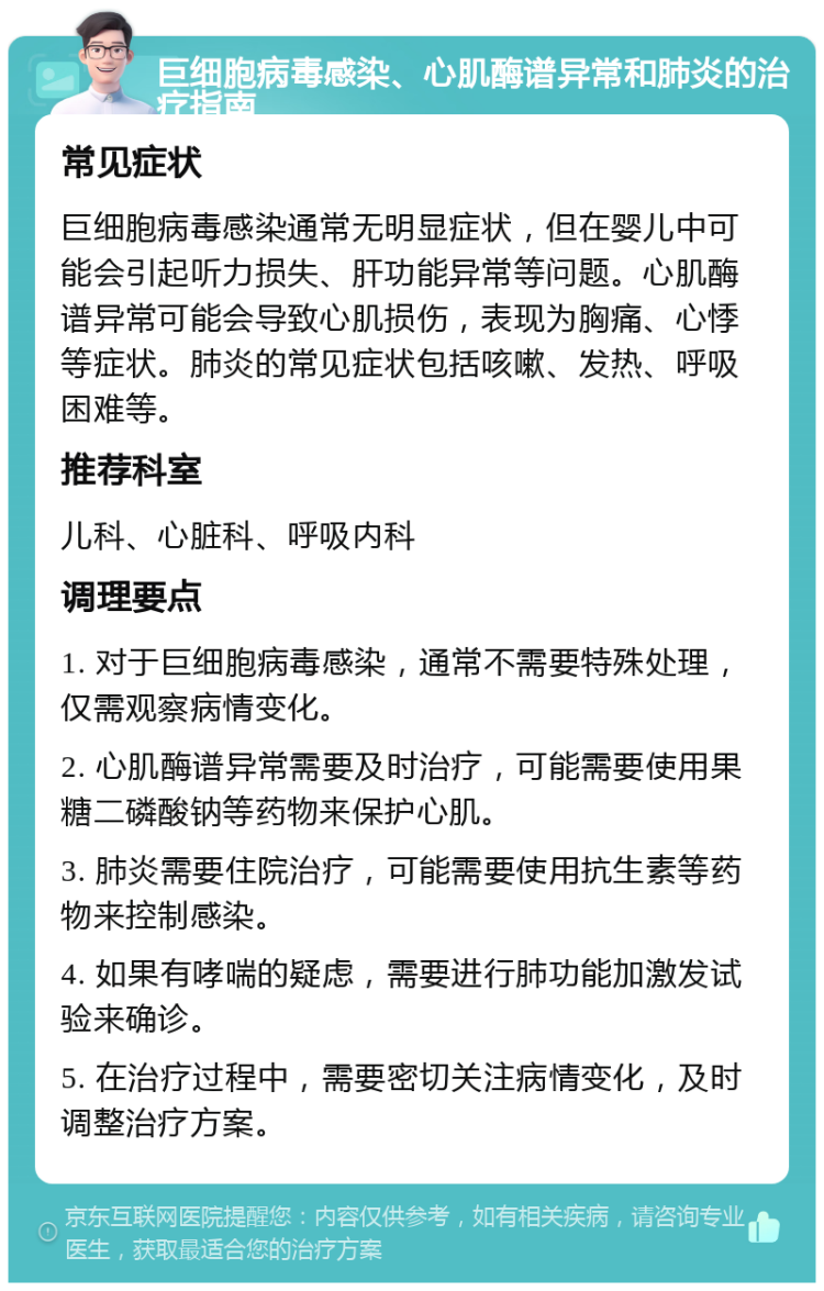 巨细胞病毒感染、心肌酶谱异常和肺炎的治疗指南 常见症状 巨细胞病毒感染通常无明显症状，但在婴儿中可能会引起听力损失、肝功能异常等问题。心肌酶谱异常可能会导致心肌损伤，表现为胸痛、心悸等症状。肺炎的常见症状包括咳嗽、发热、呼吸困难等。 推荐科室 儿科、心脏科、呼吸内科 调理要点 1. 对于巨细胞病毒感染，通常不需要特殊处理，仅需观察病情变化。 2. 心肌酶谱异常需要及时治疗，可能需要使用果糖二磷酸钠等药物来保护心肌。 3. 肺炎需要住院治疗，可能需要使用抗生素等药物来控制感染。 4. 如果有哮喘的疑虑，需要进行肺功能加激发试验来确诊。 5. 在治疗过程中，需要密切关注病情变化，及时调整治疗方案。