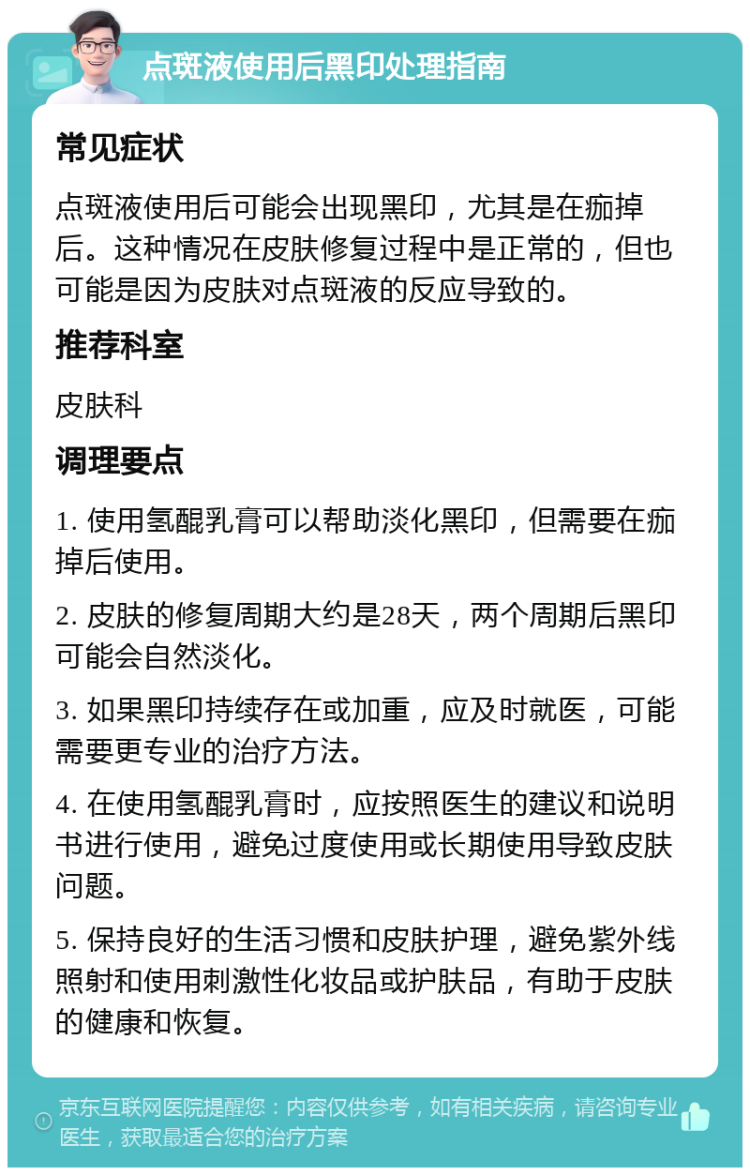 点斑液使用后黑印处理指南 常见症状 点斑液使用后可能会出现黑印，尤其是在痂掉后。这种情况在皮肤修复过程中是正常的，但也可能是因为皮肤对点斑液的反应导致的。 推荐科室 皮肤科 调理要点 1. 使用氢醌乳膏可以帮助淡化黑印，但需要在痂掉后使用。 2. 皮肤的修复周期大约是28天，两个周期后黑印可能会自然淡化。 3. 如果黑印持续存在或加重，应及时就医，可能需要更专业的治疗方法。 4. 在使用氢醌乳膏时，应按照医生的建议和说明书进行使用，避免过度使用或长期使用导致皮肤问题。 5. 保持良好的生活习惯和皮肤护理，避免紫外线照射和使用刺激性化妆品或护肤品，有助于皮肤的健康和恢复。