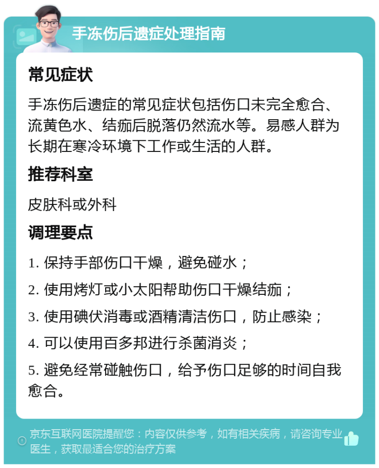 手冻伤后遗症处理指南 常见症状 手冻伤后遗症的常见症状包括伤口未完全愈合、流黄色水、结痂后脱落仍然流水等。易感人群为长期在寒冷环境下工作或生活的人群。 推荐科室 皮肤科或外科 调理要点 1. 保持手部伤口干燥，避免碰水； 2. 使用烤灯或小太阳帮助伤口干燥结痂； 3. 使用碘伏消毒或酒精清洁伤口，防止感染； 4. 可以使用百多邦进行杀菌消炎； 5. 避免经常碰触伤口，给予伤口足够的时间自我愈合。