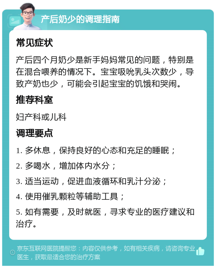 产后奶少的调理指南 常见症状 产后四个月奶少是新手妈妈常见的问题，特别是在混合喂养的情况下。宝宝吸吮乳头次数少，导致产奶也少，可能会引起宝宝的饥饿和哭闹。 推荐科室 妇产科或儿科 调理要点 1. 多休息，保持良好的心态和充足的睡眠； 2. 多喝水，增加体内水分； 3. 适当运动，促进血液循环和乳汁分泌； 4. 使用催乳颗粒等辅助工具； 5. 如有需要，及时就医，寻求专业的医疗建议和治疗。