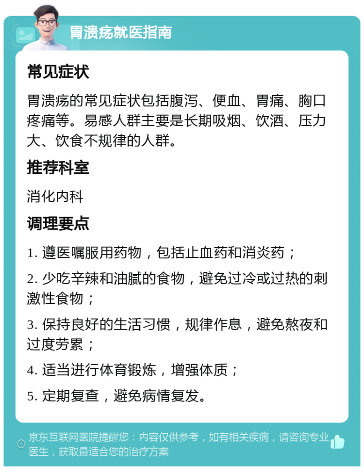 胃溃疡就医指南 常见症状 胃溃疡的常见症状包括腹泻、便血、胃痛、胸口疼痛等。易感人群主要是长期吸烟、饮酒、压力大、饮食不规律的人群。 推荐科室 消化内科 调理要点 1. 遵医嘱服用药物，包括止血药和消炎药； 2. 少吃辛辣和油腻的食物，避免过冷或过热的刺激性食物； 3. 保持良好的生活习惯，规律作息，避免熬夜和过度劳累； 4. 适当进行体育锻炼，增强体质； 5. 定期复查，避免病情复发。