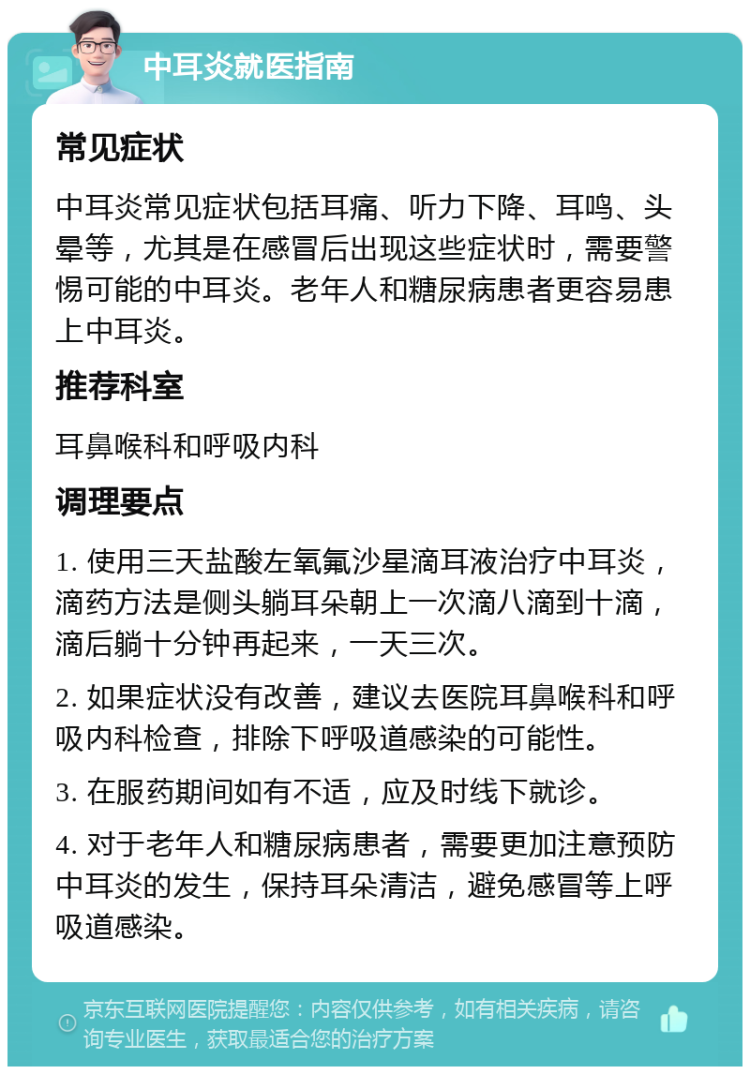 中耳炎就医指南 常见症状 中耳炎常见症状包括耳痛、听力下降、耳鸣、头晕等，尤其是在感冒后出现这些症状时，需要警惕可能的中耳炎。老年人和糖尿病患者更容易患上中耳炎。 推荐科室 耳鼻喉科和呼吸内科 调理要点 1. 使用三天盐酸左氧氟沙星滴耳液治疗中耳炎，滴药方法是侧头躺耳朵朝上一次滴八滴到十滴，滴后躺十分钟再起来，一天三次。 2. 如果症状没有改善，建议去医院耳鼻喉科和呼吸内科检查，排除下呼吸道感染的可能性。 3. 在服药期间如有不适，应及时线下就诊。 4. 对于老年人和糖尿病患者，需要更加注意预防中耳炎的发生，保持耳朵清洁，避免感冒等上呼吸道感染。