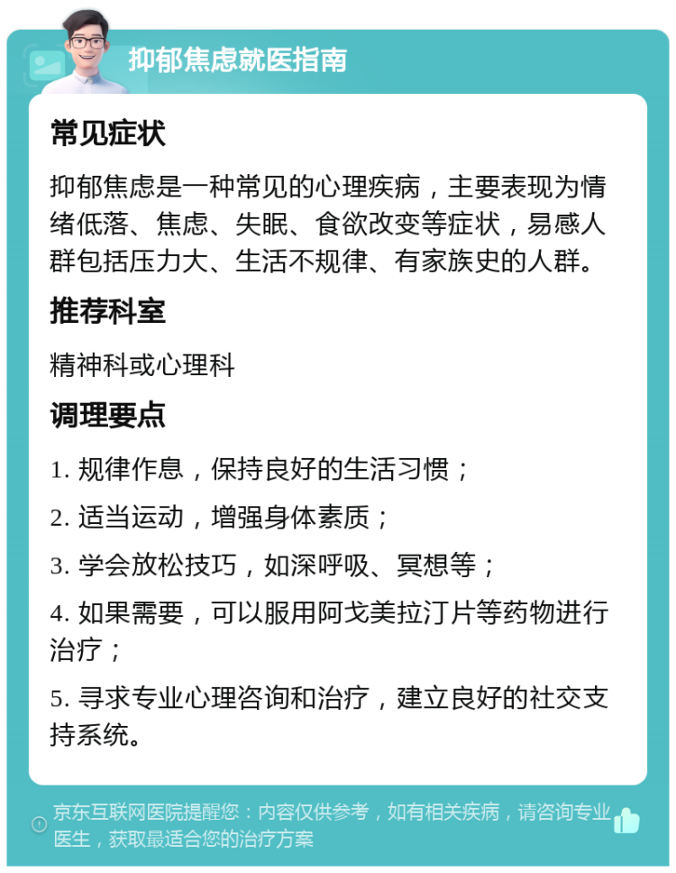 抑郁焦虑就医指南 常见症状 抑郁焦虑是一种常见的心理疾病，主要表现为情绪低落、焦虑、失眠、食欲改变等症状，易感人群包括压力大、生活不规律、有家族史的人群。 推荐科室 精神科或心理科 调理要点 1. 规律作息，保持良好的生活习惯； 2. 适当运动，增强身体素质； 3. 学会放松技巧，如深呼吸、冥想等； 4. 如果需要，可以服用阿戈美拉汀片等药物进行治疗； 5. 寻求专业心理咨询和治疗，建立良好的社交支持系统。