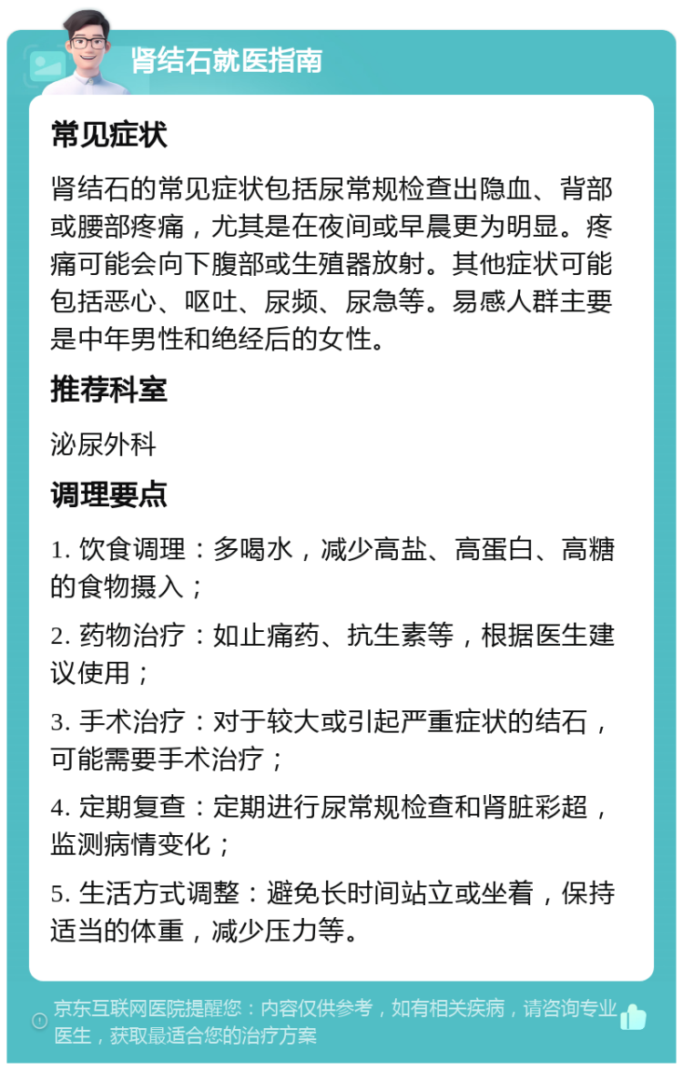 肾结石就医指南 常见症状 肾结石的常见症状包括尿常规检查出隐血、背部或腰部疼痛，尤其是在夜间或早晨更为明显。疼痛可能会向下腹部或生殖器放射。其他症状可能包括恶心、呕吐、尿频、尿急等。易感人群主要是中年男性和绝经后的女性。 推荐科室 泌尿外科 调理要点 1. 饮食调理：多喝水，减少高盐、高蛋白、高糖的食物摄入； 2. 药物治疗：如止痛药、抗生素等，根据医生建议使用； 3. 手术治疗：对于较大或引起严重症状的结石，可能需要手术治疗； 4. 定期复查：定期进行尿常规检查和肾脏彩超，监测病情变化； 5. 生活方式调整：避免长时间站立或坐着，保持适当的体重，减少压力等。