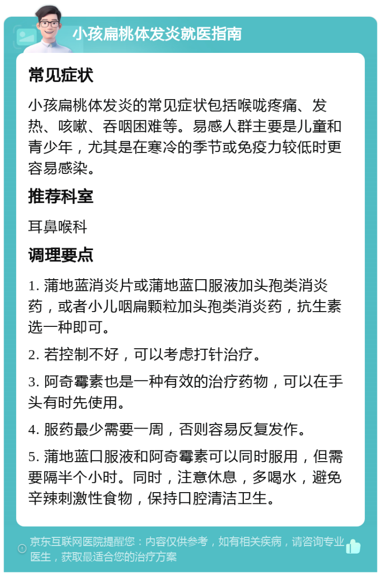 小孩扁桃体发炎就医指南 常见症状 小孩扁桃体发炎的常见症状包括喉咙疼痛、发热、咳嗽、吞咽困难等。易感人群主要是儿童和青少年，尤其是在寒冷的季节或免疫力较低时更容易感染。 推荐科室 耳鼻喉科 调理要点 1. 蒲地蓝消炎片或蒲地蓝口服液加头孢类消炎药，或者小儿咽扁颗粒加头孢类消炎药，抗生素选一种即可。 2. 若控制不好，可以考虑打针治疗。 3. 阿奇霉素也是一种有效的治疗药物，可以在手头有时先使用。 4. 服药最少需要一周，否则容易反复发作。 5. 蒲地蓝口服液和阿奇霉素可以同时服用，但需要隔半个小时。同时，注意休息，多喝水，避免辛辣刺激性食物，保持口腔清洁卫生。