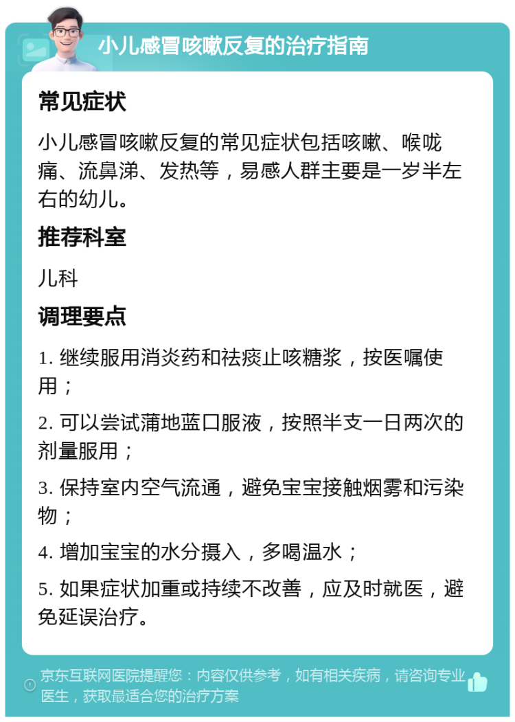 小儿感冒咳嗽反复的治疗指南 常见症状 小儿感冒咳嗽反复的常见症状包括咳嗽、喉咙痛、流鼻涕、发热等，易感人群主要是一岁半左右的幼儿。 推荐科室 儿科 调理要点 1. 继续服用消炎药和祛痰止咳糖浆，按医嘱使用； 2. 可以尝试蒲地蓝口服液，按照半支一日两次的剂量服用； 3. 保持室内空气流通，避免宝宝接触烟雾和污染物； 4. 增加宝宝的水分摄入，多喝温水； 5. 如果症状加重或持续不改善，应及时就医，避免延误治疗。