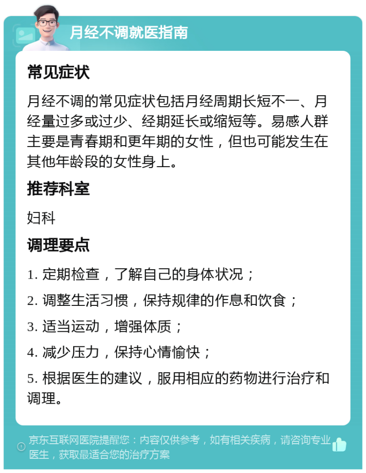 月经不调就医指南 常见症状 月经不调的常见症状包括月经周期长短不一、月经量过多或过少、经期延长或缩短等。易感人群主要是青春期和更年期的女性，但也可能发生在其他年龄段的女性身上。 推荐科室 妇科 调理要点 1. 定期检查，了解自己的身体状况； 2. 调整生活习惯，保持规律的作息和饮食； 3. 适当运动，增强体质； 4. 减少压力，保持心情愉快； 5. 根据医生的建议，服用相应的药物进行治疗和调理。