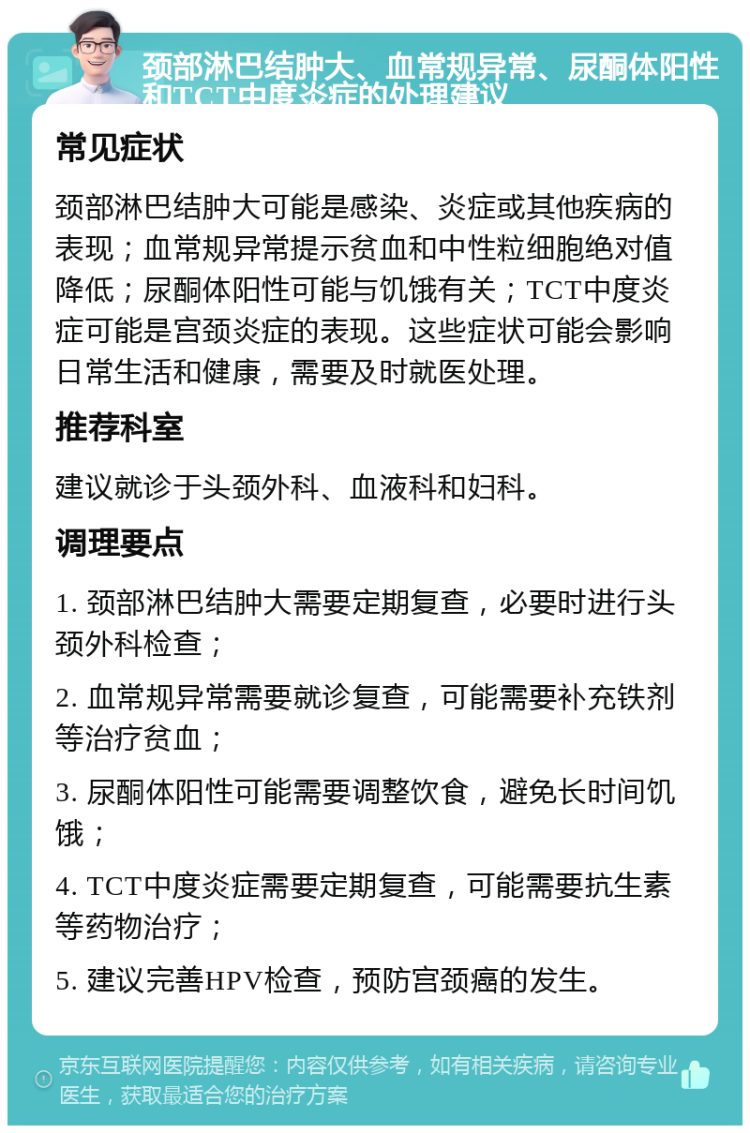 颈部淋巴结肿大、血常规异常、尿酮体阳性和TCT中度炎症的处理建议 常见症状 颈部淋巴结肿大可能是感染、炎症或其他疾病的表现；血常规异常提示贫血和中性粒细胞绝对值降低；尿酮体阳性可能与饥饿有关；TCT中度炎症可能是宫颈炎症的表现。这些症状可能会影响日常生活和健康，需要及时就医处理。 推荐科室 建议就诊于头颈外科、血液科和妇科。 调理要点 1. 颈部淋巴结肿大需要定期复查，必要时进行头颈外科检查； 2. 血常规异常需要就诊复查，可能需要补充铁剂等治疗贫血； 3. 尿酮体阳性可能需要调整饮食，避免长时间饥饿； 4. TCT中度炎症需要定期复查，可能需要抗生素等药物治疗； 5. 建议完善HPV检查，预防宫颈癌的发生。