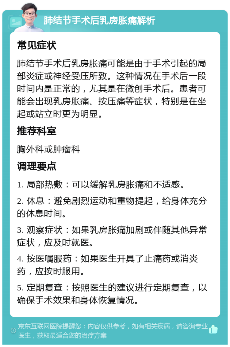 肺结节手术后乳房胀痛解析 常见症状 肺结节手术后乳房胀痛可能是由于手术引起的局部炎症或神经受压所致。这种情况在手术后一段时间内是正常的，尤其是在微创手术后。患者可能会出现乳房胀痛、按压痛等症状，特别是在坐起或站立时更为明显。 推荐科室 胸外科或肿瘤科 调理要点 1. 局部热敷：可以缓解乳房胀痛和不适感。 2. 休息：避免剧烈运动和重物提起，给身体充分的休息时间。 3. 观察症状：如果乳房胀痛加剧或伴随其他异常症状，应及时就医。 4. 按医嘱服药：如果医生开具了止痛药或消炎药，应按时服用。 5. 定期复查：按照医生的建议进行定期复查，以确保手术效果和身体恢复情况。