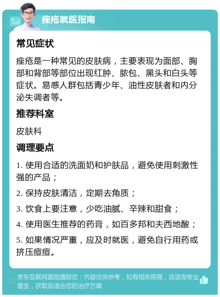 痤疮就医指南 常见症状 痤疮是一种常见的皮肤病，主要表现为面部、胸部和背部等部位出现红肿、脓包、黑头和白头等症状。易感人群包括青少年、油性皮肤者和内分泌失调者等。 推荐科室 皮肤科 调理要点 1. 使用合适的洗面奶和护肤品，避免使用刺激性强的产品； 2. 保持皮肤清洁，定期去角质； 3. 饮食上要注意，少吃油腻、辛辣和甜食； 4. 使用医生推荐的药膏，如百多邦和夫西地酸； 5. 如果情况严重，应及时就医，避免自行用药或挤压痘痘。