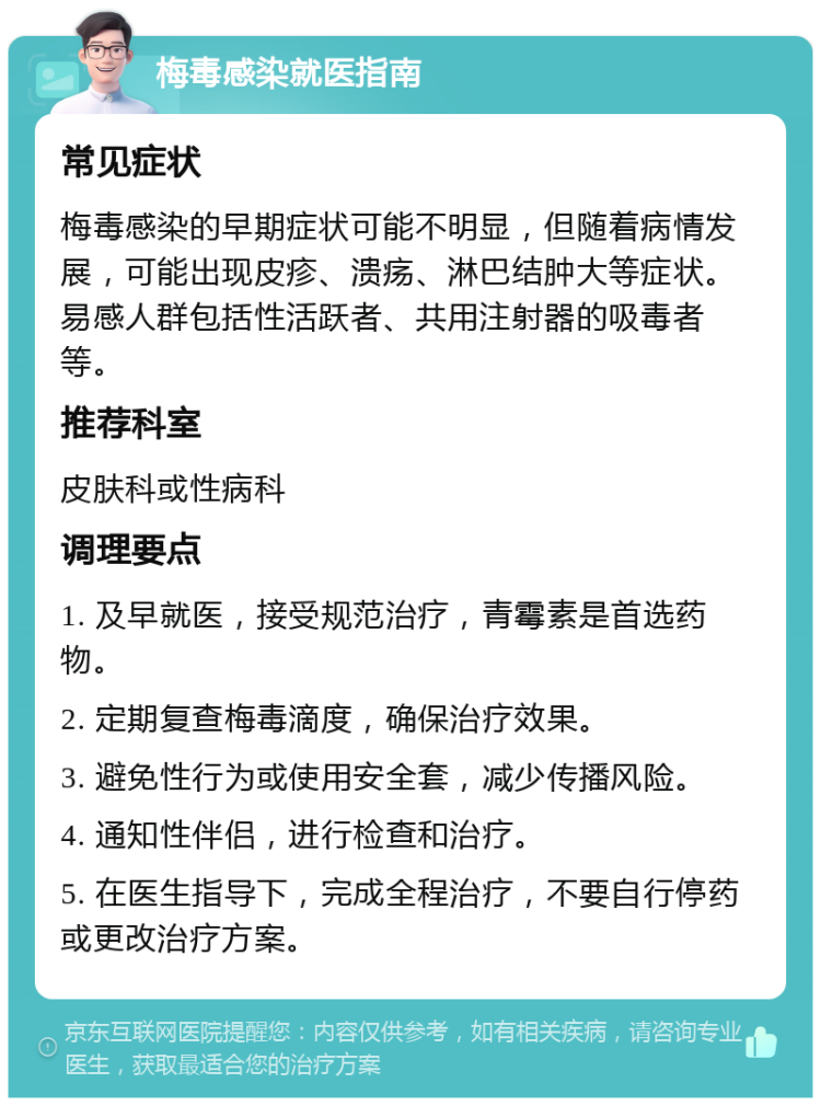 梅毒感染就医指南 常见症状 梅毒感染的早期症状可能不明显，但随着病情发展，可能出现皮疹、溃疡、淋巴结肿大等症状。易感人群包括性活跃者、共用注射器的吸毒者等。 推荐科室 皮肤科或性病科 调理要点 1. 及早就医，接受规范治疗，青霉素是首选药物。 2. 定期复查梅毒滴度，确保治疗效果。 3. 避免性行为或使用安全套，减少传播风险。 4. 通知性伴侣，进行检查和治疗。 5. 在医生指导下，完成全程治疗，不要自行停药或更改治疗方案。