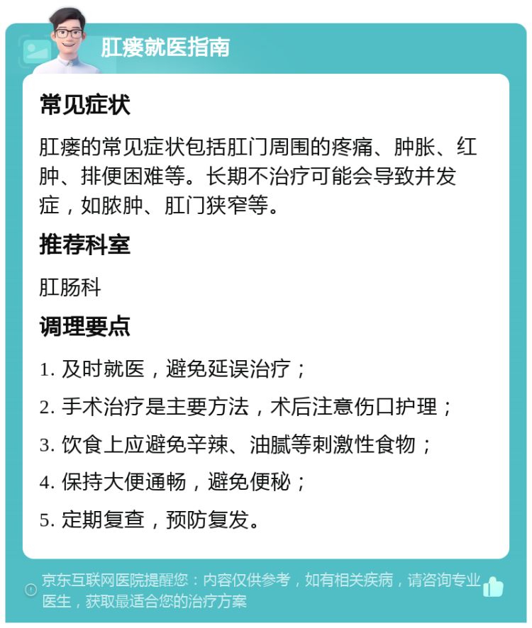 肛瘘就医指南 常见症状 肛瘘的常见症状包括肛门周围的疼痛、肿胀、红肿、排便困难等。长期不治疗可能会导致并发症，如脓肿、肛门狭窄等。 推荐科室 肛肠科 调理要点 1. 及时就医，避免延误治疗； 2. 手术治疗是主要方法，术后注意伤口护理； 3. 饮食上应避免辛辣、油腻等刺激性食物； 4. 保持大便通畅，避免便秘； 5. 定期复查，预防复发。