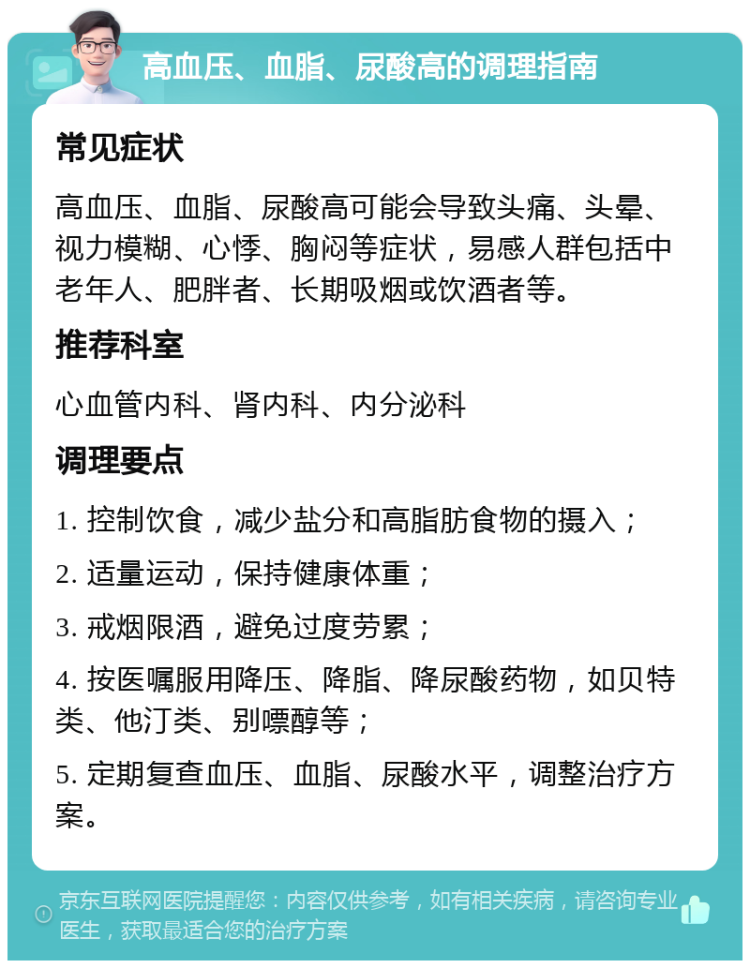 高血压、血脂、尿酸高的调理指南 常见症状 高血压、血脂、尿酸高可能会导致头痛、头晕、视力模糊、心悸、胸闷等症状，易感人群包括中老年人、肥胖者、长期吸烟或饮酒者等。 推荐科室 心血管内科、肾内科、内分泌科 调理要点 1. 控制饮食，减少盐分和高脂肪食物的摄入； 2. 适量运动，保持健康体重； 3. 戒烟限酒，避免过度劳累； 4. 按医嘱服用降压、降脂、降尿酸药物，如贝特类、他汀类、别嘌醇等； 5. 定期复查血压、血脂、尿酸水平，调整治疗方案。