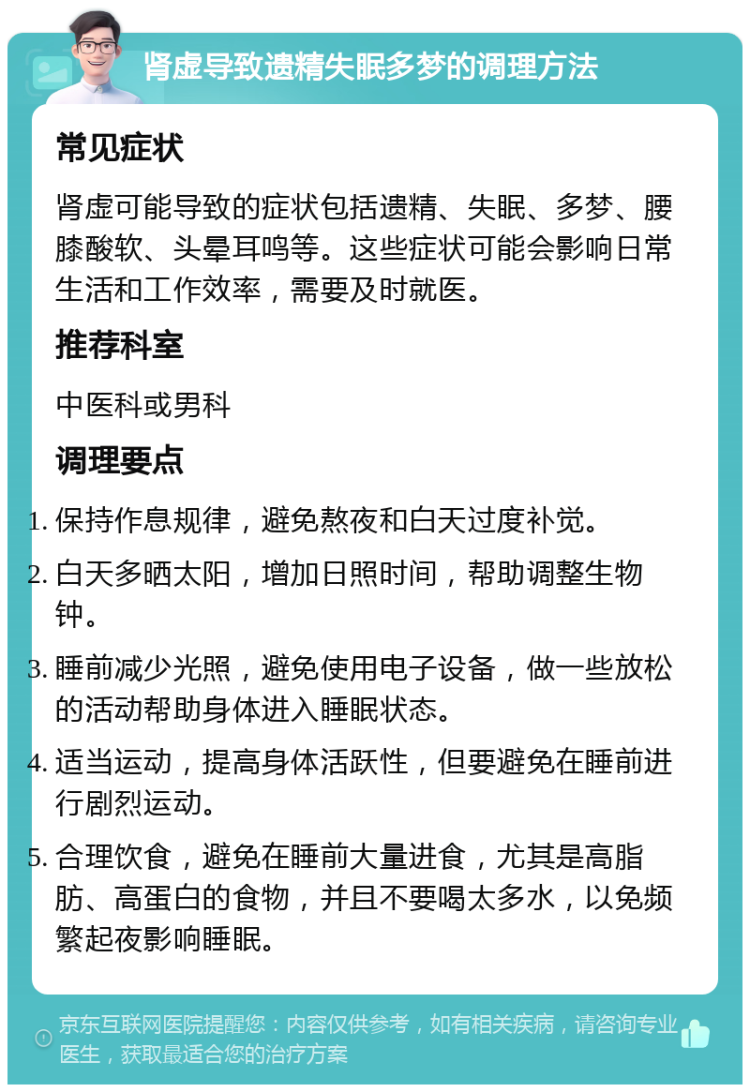 肾虚导致遗精失眠多梦的调理方法 常见症状 肾虚可能导致的症状包括遗精、失眠、多梦、腰膝酸软、头晕耳鸣等。这些症状可能会影响日常生活和工作效率，需要及时就医。 推荐科室 中医科或男科 调理要点 保持作息规律，避免熬夜和白天过度补觉。 白天多晒太阳，增加日照时间，帮助调整生物钟。 睡前减少光照，避免使用电子设备，做一些放松的活动帮助身体进入睡眠状态。 适当运动，提高身体活跃性，但要避免在睡前进行剧烈运动。 合理饮食，避免在睡前大量进食，尤其是高脂肪、高蛋白的食物，并且不要喝太多水，以免频繁起夜影响睡眠。