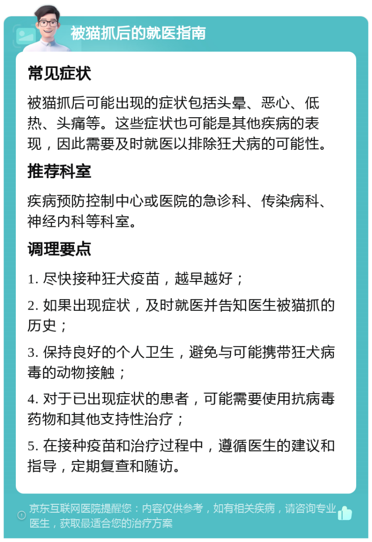 被猫抓后的就医指南 常见症状 被猫抓后可能出现的症状包括头晕、恶心、低热、头痛等。这些症状也可能是其他疾病的表现，因此需要及时就医以排除狂犬病的可能性。 推荐科室 疾病预防控制中心或医院的急诊科、传染病科、神经内科等科室。 调理要点 1. 尽快接种狂犬疫苗，越早越好； 2. 如果出现症状，及时就医并告知医生被猫抓的历史； 3. 保持良好的个人卫生，避免与可能携带狂犬病毒的动物接触； 4. 对于已出现症状的患者，可能需要使用抗病毒药物和其他支持性治疗； 5. 在接种疫苗和治疗过程中，遵循医生的建议和指导，定期复查和随访。