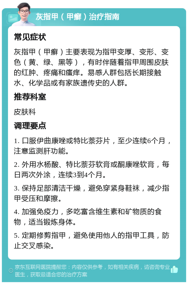 灰指甲（甲癣）治疗指南 常见症状 灰指甲（甲癣）主要表现为指甲变厚、变形、变色（黄、绿、黑等），有时伴随着指甲周围皮肤的红肿、疼痛和瘙痒。易感人群包括长期接触水、化学品或有家族遗传史的人群。 推荐科室 皮肤科 调理要点 1. 口服伊曲康唑或特比萘芬片，至少连续6个月，注意监测肝功能。 2. 外用水杨酸、特比萘芬软膏或酮康唑软膏，每日两次外涂，连续3到4个月。 3. 保持足部清洁干燥，避免穿紧身鞋袜，减少指甲受压和摩擦。 4. 加强免疫力，多吃富含维生素和矿物质的食物，适当锻炼身体。 5. 定期修剪指甲，避免使用他人的指甲工具，防止交叉感染。