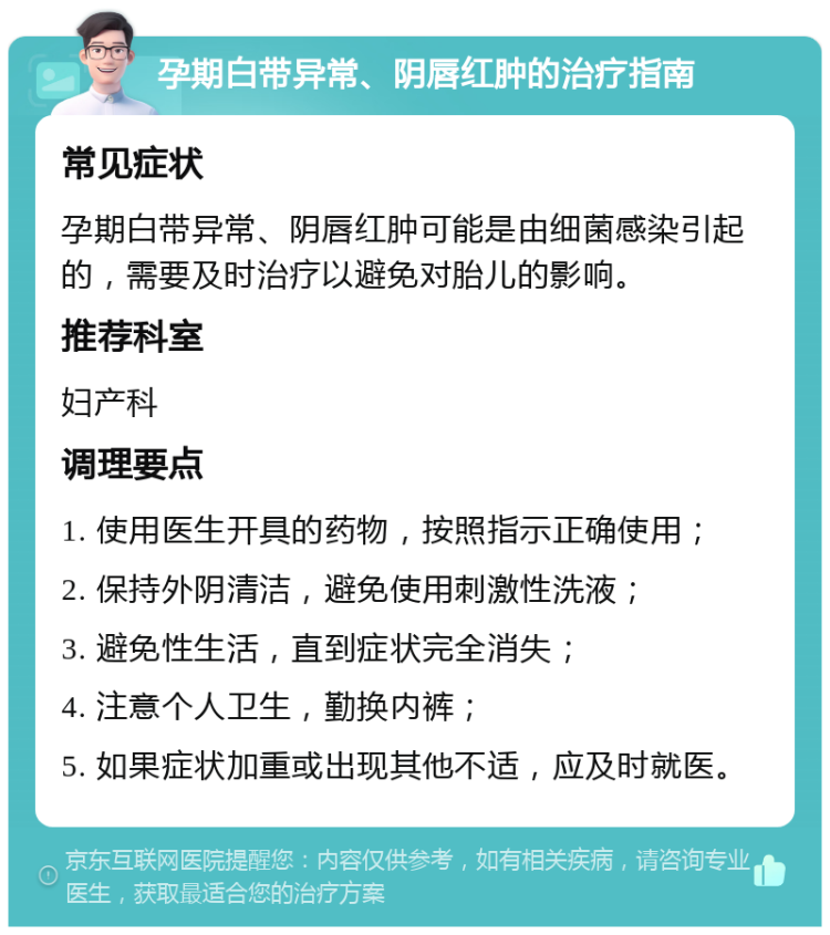 孕期白带异常、阴唇红肿的治疗指南 常见症状 孕期白带异常、阴唇红肿可能是由细菌感染引起的，需要及时治疗以避免对胎儿的影响。 推荐科室 妇产科 调理要点 1. 使用医生开具的药物，按照指示正确使用； 2. 保持外阴清洁，避免使用刺激性洗液； 3. 避免性生活，直到症状完全消失； 4. 注意个人卫生，勤换内裤； 5. 如果症状加重或出现其他不适，应及时就医。