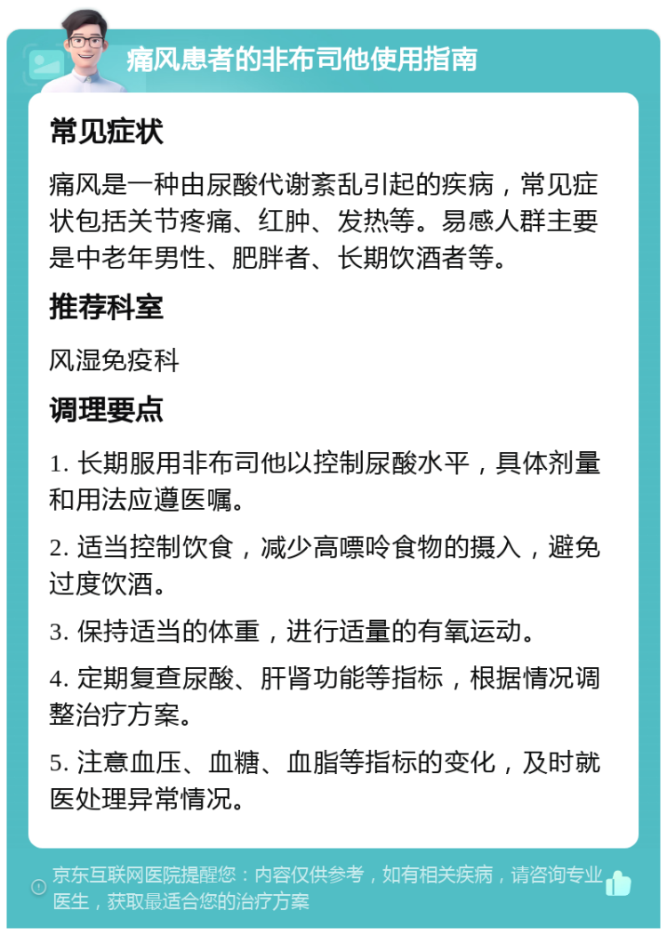 痛风患者的非布司他使用指南 常见症状 痛风是一种由尿酸代谢紊乱引起的疾病，常见症状包括关节疼痛、红肿、发热等。易感人群主要是中老年男性、肥胖者、长期饮酒者等。 推荐科室 风湿免疫科 调理要点 1. 长期服用非布司他以控制尿酸水平，具体剂量和用法应遵医嘱。 2. 适当控制饮食，减少高嘌呤食物的摄入，避免过度饮酒。 3. 保持适当的体重，进行适量的有氧运动。 4. 定期复查尿酸、肝肾功能等指标，根据情况调整治疗方案。 5. 注意血压、血糖、血脂等指标的变化，及时就医处理异常情况。