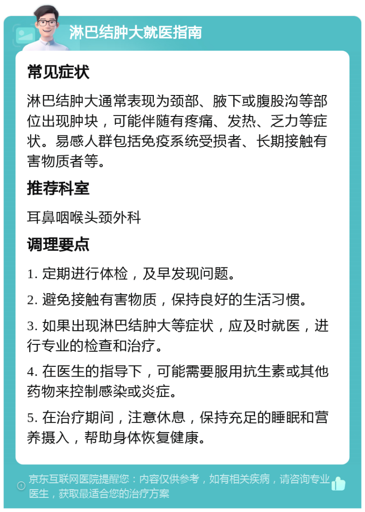 淋巴结肿大就医指南 常见症状 淋巴结肿大通常表现为颈部、腋下或腹股沟等部位出现肿块，可能伴随有疼痛、发热、乏力等症状。易感人群包括免疫系统受损者、长期接触有害物质者等。 推荐科室 耳鼻咽喉头颈外科 调理要点 1. 定期进行体检，及早发现问题。 2. 避免接触有害物质，保持良好的生活习惯。 3. 如果出现淋巴结肿大等症状，应及时就医，进行专业的检查和治疗。 4. 在医生的指导下，可能需要服用抗生素或其他药物来控制感染或炎症。 5. 在治疗期间，注意休息，保持充足的睡眠和营养摄入，帮助身体恢复健康。