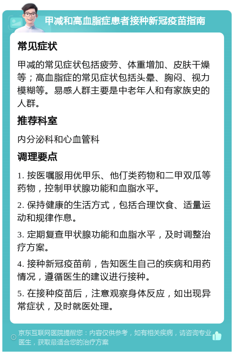 甲减和高血脂症患者接种新冠疫苗指南 常见症状 甲减的常见症状包括疲劳、体重增加、皮肤干燥等；高血脂症的常见症状包括头晕、胸闷、视力模糊等。易感人群主要是中老年人和有家族史的人群。 推荐科室 内分泌科和心血管科 调理要点 1. 按医嘱服用优甲乐、他仃类药物和二甲双瓜等药物，控制甲状腺功能和血脂水平。 2. 保持健康的生活方式，包括合理饮食、适量运动和规律作息。 3. 定期复查甲状腺功能和血脂水平，及时调整治疗方案。 4. 接种新冠疫苗前，告知医生自己的疾病和用药情况，遵循医生的建议进行接种。 5. 在接种疫苗后，注意观察身体反应，如出现异常症状，及时就医处理。