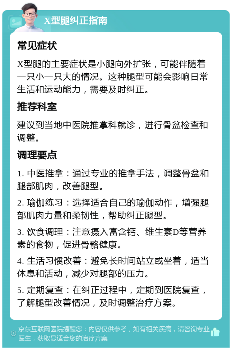 X型腿纠正指南 常见症状 X型腿的主要症状是小腿向外扩张，可能伴随着一只小一只大的情况。这种腿型可能会影响日常生活和运动能力，需要及时纠正。 推荐科室 建议到当地中医院推拿科就诊，进行骨盆检查和调整。 调理要点 1. 中医推拿：通过专业的推拿手法，调整骨盆和腿部肌肉，改善腿型。 2. 瑜伽练习：选择适合自己的瑜伽动作，增强腿部肌肉力量和柔韧性，帮助纠正腿型。 3. 饮食调理：注意摄入富含钙、维生素D等营养素的食物，促进骨骼健康。 4. 生活习惯改善：避免长时间站立或坐着，适当休息和活动，减少对腿部的压力。 5. 定期复查：在纠正过程中，定期到医院复查，了解腿型改善情况，及时调整治疗方案。