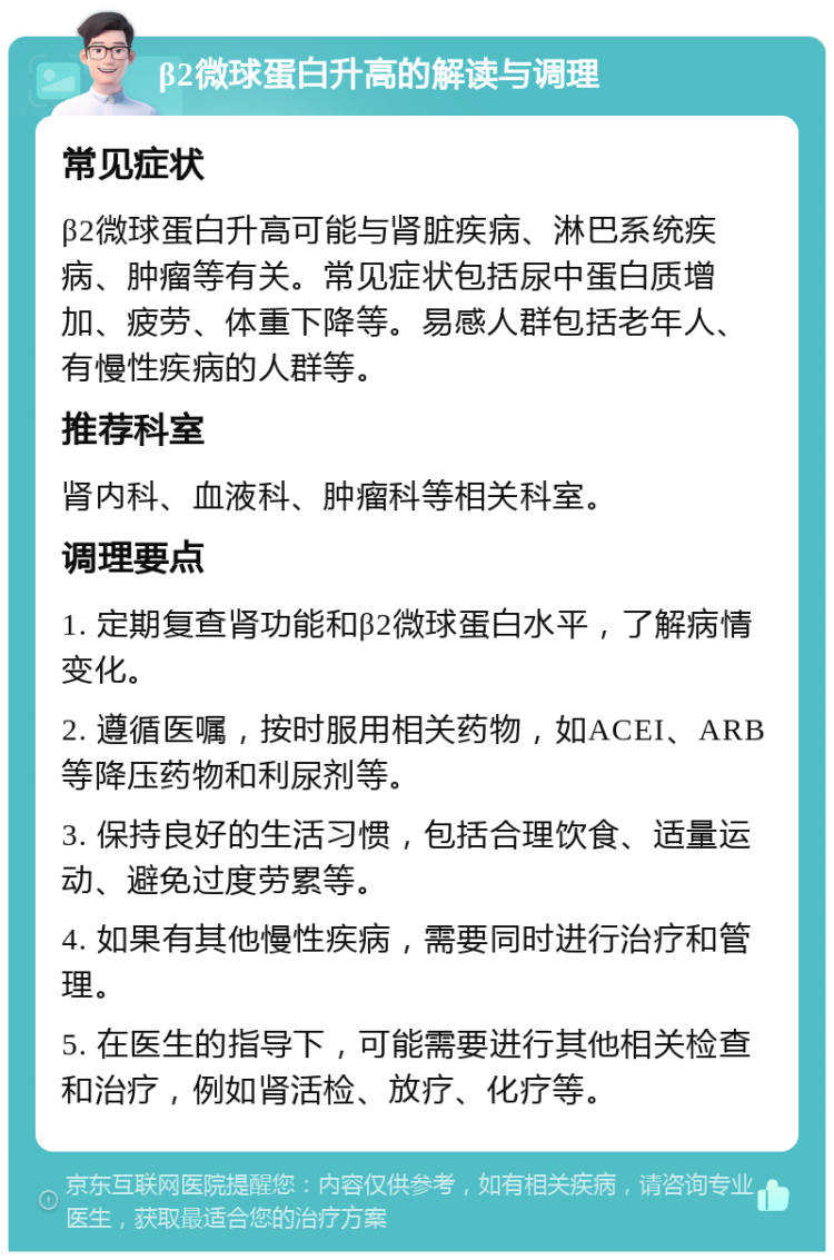 β2微球蛋白升高的解读与调理 常见症状 β2微球蛋白升高可能与肾脏疾病、淋巴系统疾病、肿瘤等有关。常见症状包括尿中蛋白质增加、疲劳、体重下降等。易感人群包括老年人、有慢性疾病的人群等。 推荐科室 肾内科、血液科、肿瘤科等相关科室。 调理要点 1. 定期复查肾功能和β2微球蛋白水平，了解病情变化。 2. 遵循医嘱，按时服用相关药物，如ACEI、ARB等降压药物和利尿剂等。 3. 保持良好的生活习惯，包括合理饮食、适量运动、避免过度劳累等。 4. 如果有其他慢性疾病，需要同时进行治疗和管理。 5. 在医生的指导下，可能需要进行其他相关检查和治疗，例如肾活检、放疗、化疗等。