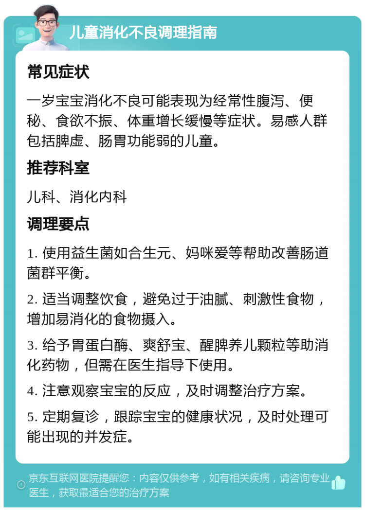 儿童消化不良调理指南 常见症状 一岁宝宝消化不良可能表现为经常性腹泻、便秘、食欲不振、体重增长缓慢等症状。易感人群包括脾虚、肠胃功能弱的儿童。 推荐科室 儿科、消化内科 调理要点 1. 使用益生菌如合生元、妈咪爱等帮助改善肠道菌群平衡。 2. 适当调整饮食，避免过于油腻、刺激性食物，增加易消化的食物摄入。 3. 给予胃蛋白酶、爽舒宝、醒脾养儿颗粒等助消化药物，但需在医生指导下使用。 4. 注意观察宝宝的反应，及时调整治疗方案。 5. 定期复诊，跟踪宝宝的健康状况，及时处理可能出现的并发症。