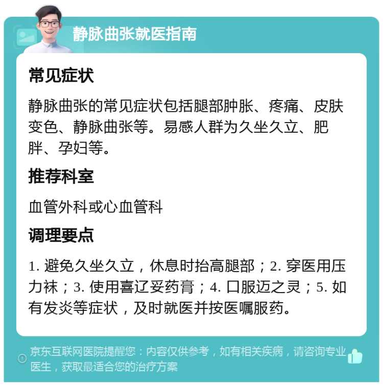 静脉曲张就医指南 常见症状 静脉曲张的常见症状包括腿部肿胀、疼痛、皮肤变色、静脉曲张等。易感人群为久坐久立、肥胖、孕妇等。 推荐科室 血管外科或心血管科 调理要点 1. 避免久坐久立，休息时抬高腿部；2. 穿医用压力袜；3. 使用喜辽妥药膏；4. 口服迈之灵；5. 如有发炎等症状，及时就医并按医嘱服药。