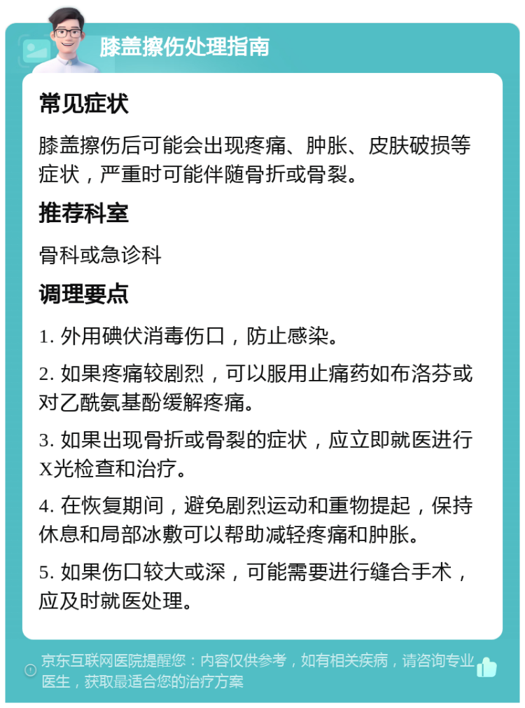 膝盖擦伤处理指南 常见症状 膝盖擦伤后可能会出现疼痛、肿胀、皮肤破损等症状，严重时可能伴随骨折或骨裂。 推荐科室 骨科或急诊科 调理要点 1. 外用碘伏消毒伤口，防止感染。 2. 如果疼痛较剧烈，可以服用止痛药如布洛芬或对乙酰氨基酚缓解疼痛。 3. 如果出现骨折或骨裂的症状，应立即就医进行X光检查和治疗。 4. 在恢复期间，避免剧烈运动和重物提起，保持休息和局部冰敷可以帮助减轻疼痛和肿胀。 5. 如果伤口较大或深，可能需要进行缝合手术，应及时就医处理。