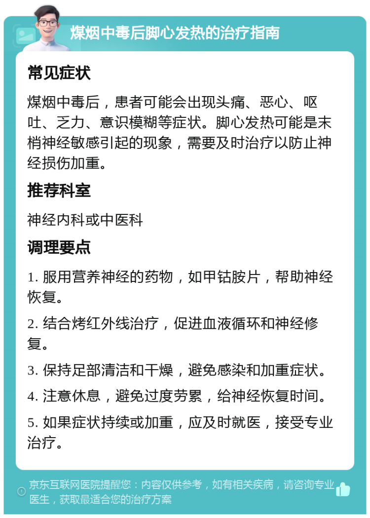 煤烟中毒后脚心发热的治疗指南 常见症状 煤烟中毒后，患者可能会出现头痛、恶心、呕吐、乏力、意识模糊等症状。脚心发热可能是末梢神经敏感引起的现象，需要及时治疗以防止神经损伤加重。 推荐科室 神经内科或中医科 调理要点 1. 服用营养神经的药物，如甲钴胺片，帮助神经恢复。 2. 结合烤红外线治疗，促进血液循环和神经修复。 3. 保持足部清洁和干燥，避免感染和加重症状。 4. 注意休息，避免过度劳累，给神经恢复时间。 5. 如果症状持续或加重，应及时就医，接受专业治疗。