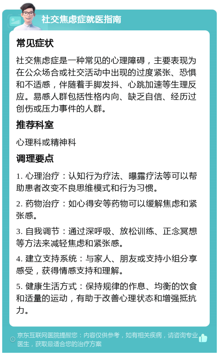 社交焦虑症就医指南 常见症状 社交焦虑症是一种常见的心理障碍，主要表现为在公众场合或社交活动中出现的过度紧张、恐惧和不适感，伴随着手脚发抖、心跳加速等生理反应。易感人群包括性格内向、缺乏自信、经历过创伤或压力事件的人群。 推荐科室 心理科或精神科 调理要点 1. 心理治疗：认知行为疗法、曝露疗法等可以帮助患者改变不良思维模式和行为习惯。 2. 药物治疗：如心得安等药物可以缓解焦虑和紧张感。 3. 自我调节：通过深呼吸、放松训练、正念冥想等方法来减轻焦虑和紧张感。 4. 建立支持系统：与家人、朋友或支持小组分享感受，获得情感支持和理解。 5. 健康生活方式：保持规律的作息、均衡的饮食和适量的运动，有助于改善心理状态和增强抵抗力。