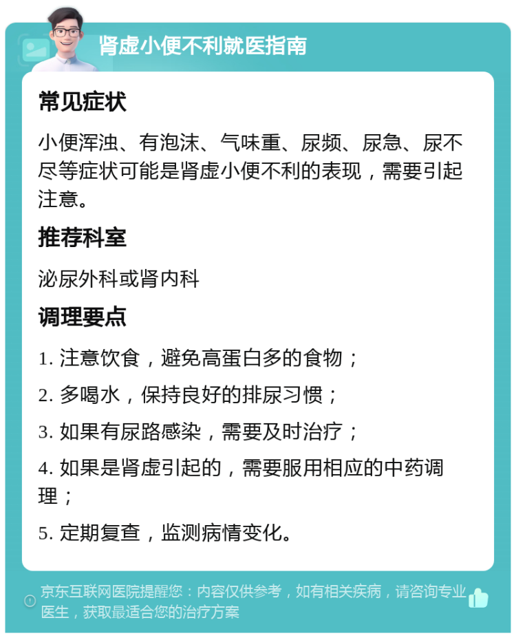 肾虚小便不利就医指南 常见症状 小便浑浊、有泡沫、气味重、尿频、尿急、尿不尽等症状可能是肾虚小便不利的表现，需要引起注意。 推荐科室 泌尿外科或肾内科 调理要点 1. 注意饮食，避免高蛋白多的食物； 2. 多喝水，保持良好的排尿习惯； 3. 如果有尿路感染，需要及时治疗； 4. 如果是肾虚引起的，需要服用相应的中药调理； 5. 定期复查，监测病情变化。