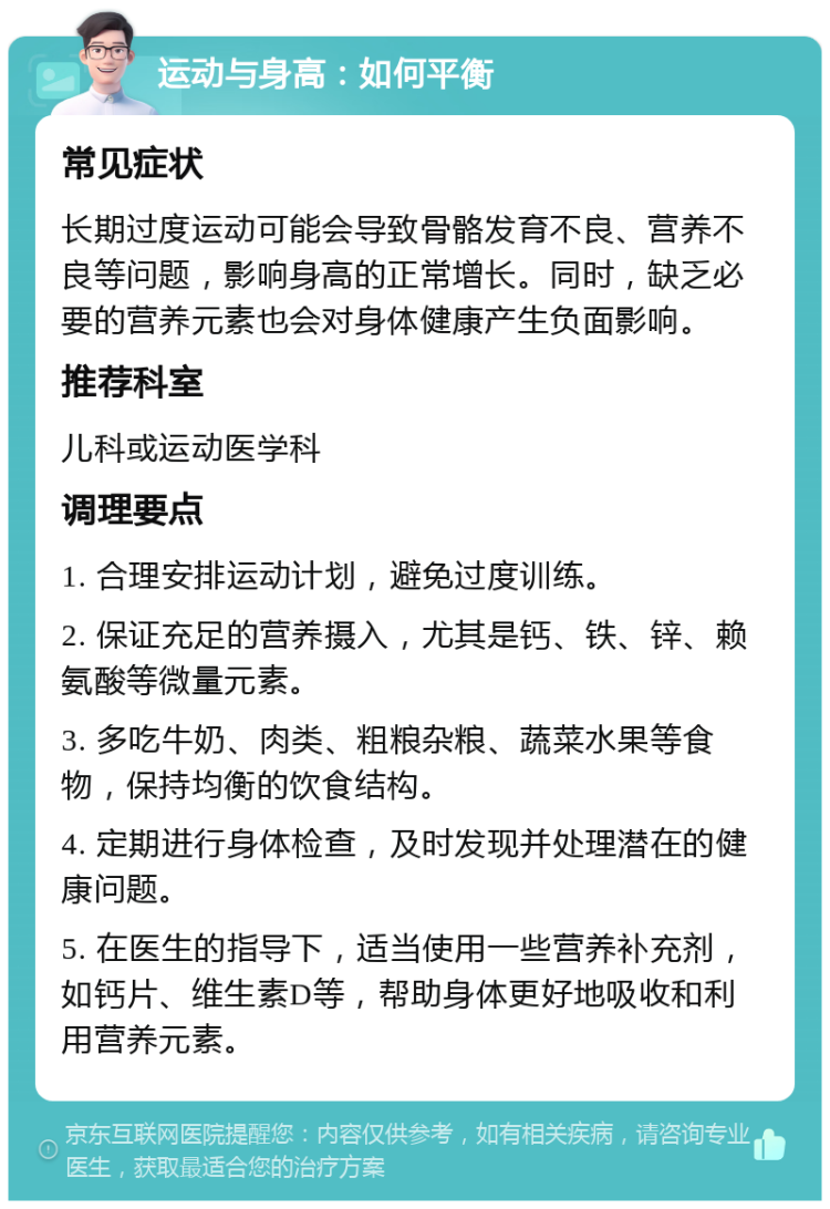 运动与身高：如何平衡 常见症状 长期过度运动可能会导致骨骼发育不良、营养不良等问题，影响身高的正常增长。同时，缺乏必要的营养元素也会对身体健康产生负面影响。 推荐科室 儿科或运动医学科 调理要点 1. 合理安排运动计划，避免过度训练。 2. 保证充足的营养摄入，尤其是钙、铁、锌、赖氨酸等微量元素。 3. 多吃牛奶、肉类、粗粮杂粮、蔬菜水果等食物，保持均衡的饮食结构。 4. 定期进行身体检查，及时发现并处理潜在的健康问题。 5. 在医生的指导下，适当使用一些营养补充剂，如钙片、维生素D等，帮助身体更好地吸收和利用营养元素。