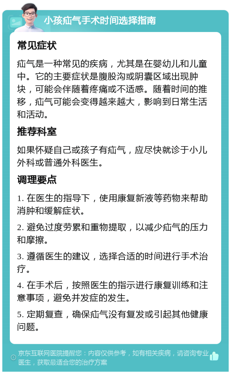 小孩疝气手术时间选择指南 常见症状 疝气是一种常见的疾病，尤其是在婴幼儿和儿童中。它的主要症状是腹股沟或阴囊区域出现肿块，可能会伴随着疼痛或不适感。随着时间的推移，疝气可能会变得越来越大，影响到日常生活和活动。 推荐科室 如果怀疑自己或孩子有疝气，应尽快就诊于小儿外科或普通外科医生。 调理要点 1. 在医生的指导下，使用康复新液等药物来帮助消肿和缓解症状。 2. 避免过度劳累和重物提取，以减少疝气的压力和摩擦。 3. 遵循医生的建议，选择合适的时间进行手术治疗。 4. 在手术后，按照医生的指示进行康复训练和注意事项，避免并发症的发生。 5. 定期复查，确保疝气没有复发或引起其他健康问题。