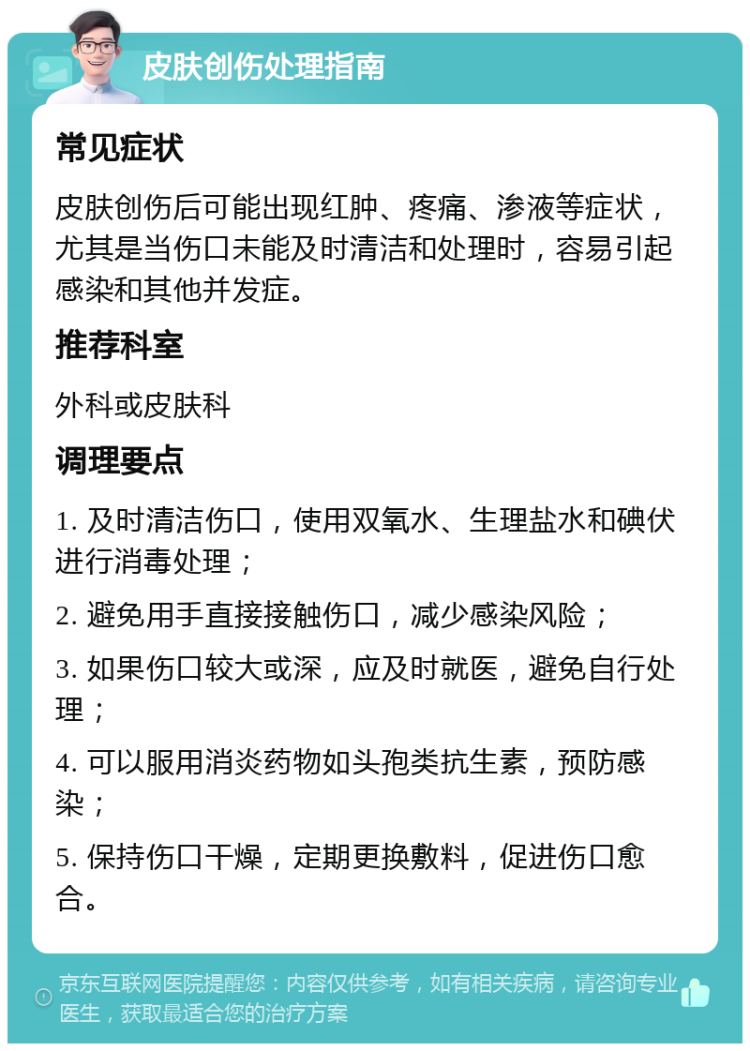 皮肤创伤处理指南 常见症状 皮肤创伤后可能出现红肿、疼痛、渗液等症状，尤其是当伤口未能及时清洁和处理时，容易引起感染和其他并发症。 推荐科室 外科或皮肤科 调理要点 1. 及时清洁伤口，使用双氧水、生理盐水和碘伏进行消毒处理； 2. 避免用手直接接触伤口，减少感染风险； 3. 如果伤口较大或深，应及时就医，避免自行处理； 4. 可以服用消炎药物如头孢类抗生素，预防感染； 5. 保持伤口干燥，定期更换敷料，促进伤口愈合。