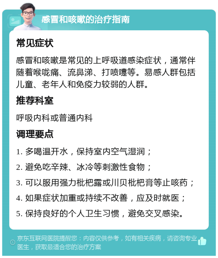 感冒和咳嗽的治疗指南 常见症状 感冒和咳嗽是常见的上呼吸道感染症状，通常伴随着喉咙痛、流鼻涕、打喷嚏等。易感人群包括儿童、老年人和免疫力较弱的人群。 推荐科室 呼吸内科或普通内科 调理要点 1. 多喝温开水，保持室内空气湿润； 2. 避免吃辛辣、冰冷等刺激性食物； 3. 可以服用强力枇杷露或川贝枇杷膏等止咳药； 4. 如果症状加重或持续不改善，应及时就医； 5. 保持良好的个人卫生习惯，避免交叉感染。