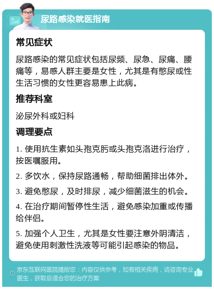 尿路感染就医指南 常见症状 尿路感染的常见症状包括尿频、尿急、尿痛、腰痛等，易感人群主要是女性，尤其是有憋尿或性生活习惯的女性更容易患上此病。 推荐科室 泌尿外科或妇科 调理要点 1. 使用抗生素如头孢克肟或头孢克洛进行治疗，按医嘱服用。 2. 多饮水，保持尿路通畅，帮助细菌排出体外。 3. 避免憋尿，及时排尿，减少细菌滋生的机会。 4. 在治疗期间暂停性生活，避免感染加重或传播给伴侣。 5. 加强个人卫生，尤其是女性要注意外阴清洁，避免使用刺激性洗液等可能引起感染的物品。