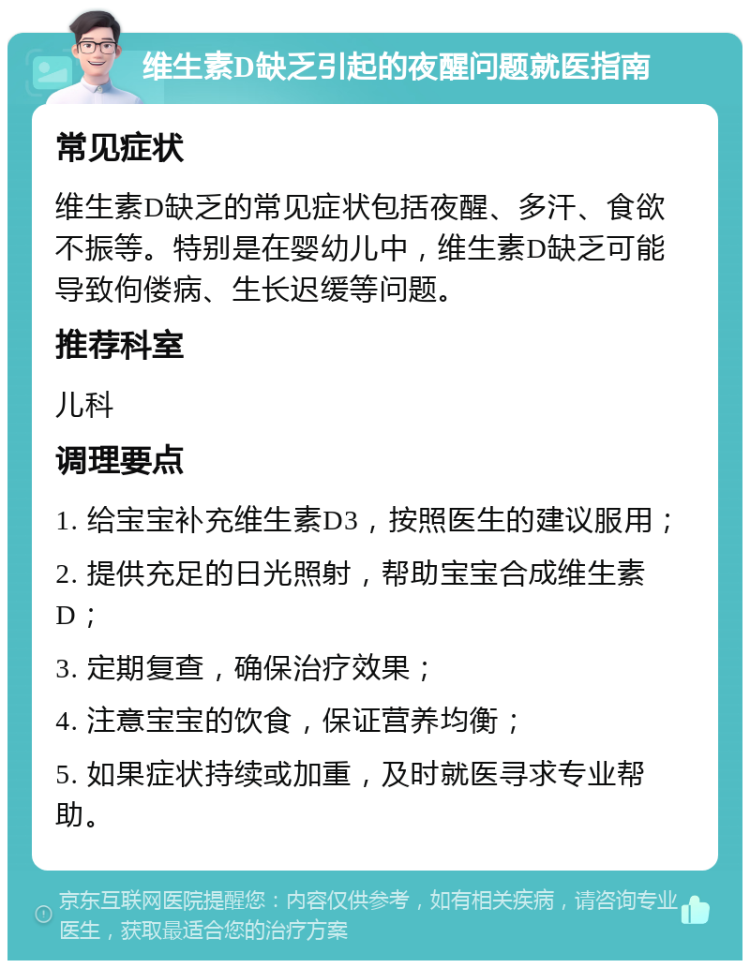 维生素D缺乏引起的夜醒问题就医指南 常见症状 维生素D缺乏的常见症状包括夜醒、多汗、食欲不振等。特别是在婴幼儿中，维生素D缺乏可能导致佝偻病、生长迟缓等问题。 推荐科室 儿科 调理要点 1. 给宝宝补充维生素D3，按照医生的建议服用； 2. 提供充足的日光照射，帮助宝宝合成维生素D； 3. 定期复查，确保治疗效果； 4. 注意宝宝的饮食，保证营养均衡； 5. 如果症状持续或加重，及时就医寻求专业帮助。