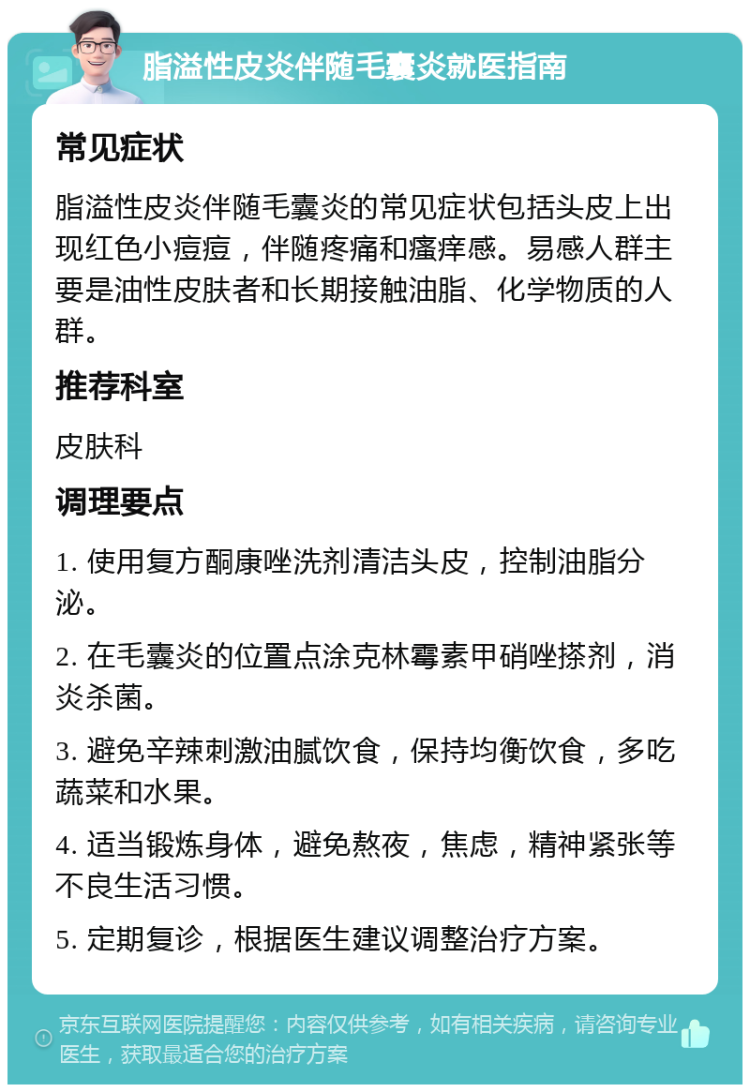 脂溢性皮炎伴随毛囊炎就医指南 常见症状 脂溢性皮炎伴随毛囊炎的常见症状包括头皮上出现红色小痘痘，伴随疼痛和瘙痒感。易感人群主要是油性皮肤者和长期接触油脂、化学物质的人群。 推荐科室 皮肤科 调理要点 1. 使用复方酮康唑洗剂清洁头皮，控制油脂分泌。 2. 在毛囊炎的位置点涂克林霉素甲硝唑搽剂，消炎杀菌。 3. 避免辛辣刺激油腻饮食，保持均衡饮食，多吃蔬菜和水果。 4. 适当锻炼身体，避免熬夜，焦虑，精神紧张等不良生活习惯。 5. 定期复诊，根据医生建议调整治疗方案。