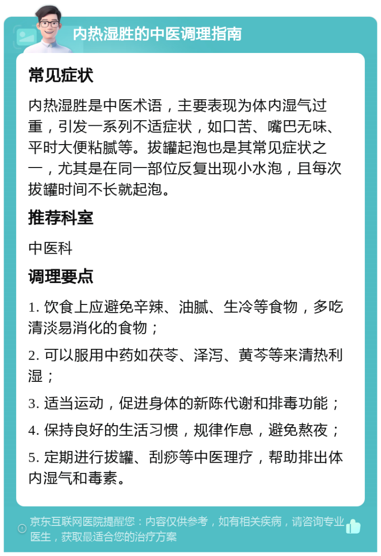 内热湿胜的中医调理指南 常见症状 内热湿胜是中医术语，主要表现为体内湿气过重，引发一系列不适症状，如口苦、嘴巴无味、平时大便粘腻等。拔罐起泡也是其常见症状之一，尤其是在同一部位反复出现小水泡，且每次拔罐时间不长就起泡。 推荐科室 中医科 调理要点 1. 饮食上应避免辛辣、油腻、生冷等食物，多吃清淡易消化的食物； 2. 可以服用中药如茯苓、泽泻、黄芩等来清热利湿； 3. 适当运动，促进身体的新陈代谢和排毒功能； 4. 保持良好的生活习惯，规律作息，避免熬夜； 5. 定期进行拔罐、刮痧等中医理疗，帮助排出体内湿气和毒素。