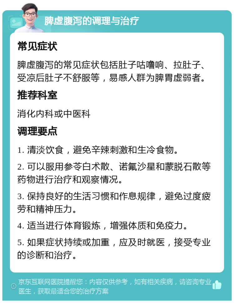 脾虚腹泻的调理与治疗 常见症状 脾虚腹泻的常见症状包括肚子咕噜响、拉肚子、受凉后肚子不舒服等，易感人群为脾胃虚弱者。 推荐科室 消化内科或中医科 调理要点 1. 清淡饮食，避免辛辣刺激和生冷食物。 2. 可以服用参苓白术散、诺氟沙星和蒙脱石散等药物进行治疗和观察情况。 3. 保持良好的生活习惯和作息规律，避免过度疲劳和精神压力。 4. 适当进行体育锻炼，增强体质和免疫力。 5. 如果症状持续或加重，应及时就医，接受专业的诊断和治疗。