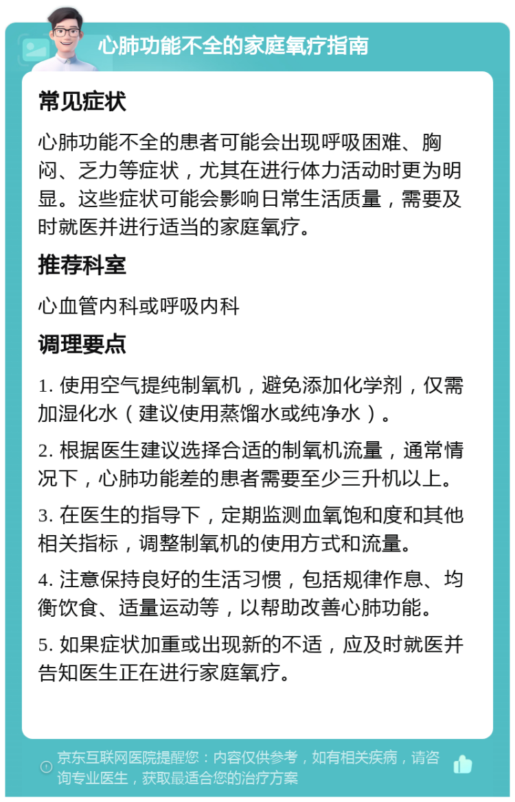 心肺功能不全的家庭氧疗指南 常见症状 心肺功能不全的患者可能会出现呼吸困难、胸闷、乏力等症状，尤其在进行体力活动时更为明显。这些症状可能会影响日常生活质量，需要及时就医并进行适当的家庭氧疗。 推荐科室 心血管内科或呼吸内科 调理要点 1. 使用空气提纯制氧机，避免添加化学剂，仅需加湿化水（建议使用蒸馏水或纯净水）。 2. 根据医生建议选择合适的制氧机流量，通常情况下，心肺功能差的患者需要至少三升机以上。 3. 在医生的指导下，定期监测血氧饱和度和其他相关指标，调整制氧机的使用方式和流量。 4. 注意保持良好的生活习惯，包括规律作息、均衡饮食、适量运动等，以帮助改善心肺功能。 5. 如果症状加重或出现新的不适，应及时就医并告知医生正在进行家庭氧疗。