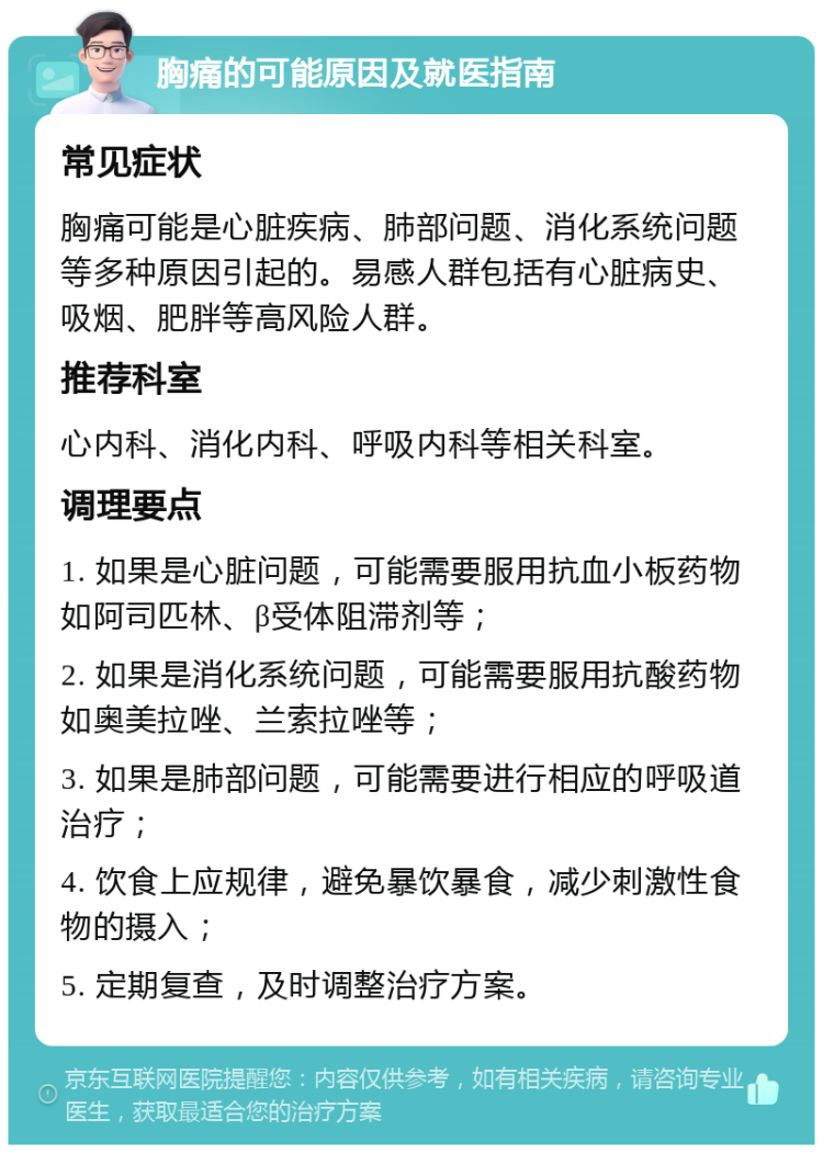 胸痛的可能原因及就医指南 常见症状 胸痛可能是心脏疾病、肺部问题、消化系统问题等多种原因引起的。易感人群包括有心脏病史、吸烟、肥胖等高风险人群。 推荐科室 心内科、消化内科、呼吸内科等相关科室。 调理要点 1. 如果是心脏问题，可能需要服用抗血小板药物如阿司匹林、β受体阻滞剂等； 2. 如果是消化系统问题，可能需要服用抗酸药物如奥美拉唑、兰索拉唑等； 3. 如果是肺部问题，可能需要进行相应的呼吸道治疗； 4. 饮食上应规律，避免暴饮暴食，减少刺激性食物的摄入； 5. 定期复查，及时调整治疗方案。