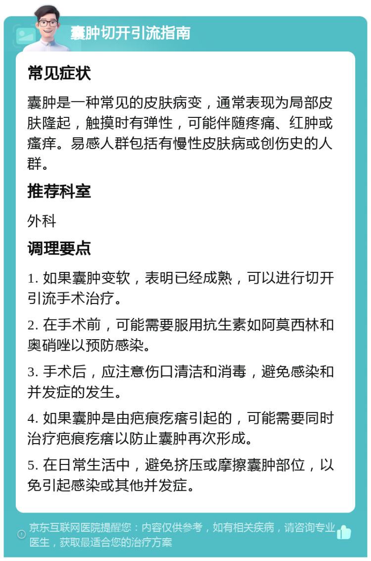 囊肿切开引流指南 常见症状 囊肿是一种常见的皮肤病变，通常表现为局部皮肤隆起，触摸时有弹性，可能伴随疼痛、红肿或瘙痒。易感人群包括有慢性皮肤病或创伤史的人群。 推荐科室 外科 调理要点 1. 如果囊肿变软，表明已经成熟，可以进行切开引流手术治疗。 2. 在手术前，可能需要服用抗生素如阿莫西林和奥硝唑以预防感染。 3. 手术后，应注意伤口清洁和消毒，避免感染和并发症的发生。 4. 如果囊肿是由疤痕疙瘩引起的，可能需要同时治疗疤痕疙瘩以防止囊肿再次形成。 5. 在日常生活中，避免挤压或摩擦囊肿部位，以免引起感染或其他并发症。