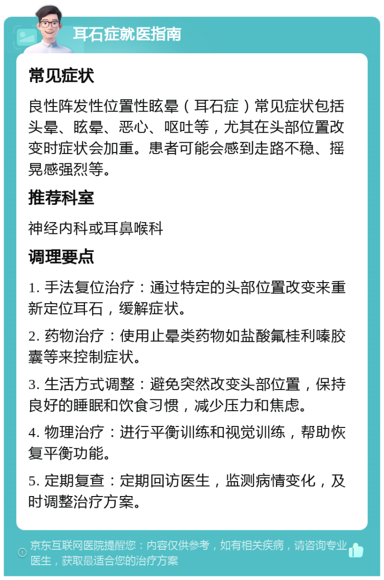 耳石症就医指南 常见症状 良性阵发性位置性眩晕（耳石症）常见症状包括头晕、眩晕、恶心、呕吐等，尤其在头部位置改变时症状会加重。患者可能会感到走路不稳、摇晃感强烈等。 推荐科室 神经内科或耳鼻喉科 调理要点 1. 手法复位治疗：通过特定的头部位置改变来重新定位耳石，缓解症状。 2. 药物治疗：使用止晕类药物如盐酸氟桂利嗪胶囊等来控制症状。 3. 生活方式调整：避免突然改变头部位置，保持良好的睡眠和饮食习惯，减少压力和焦虑。 4. 物理治疗：进行平衡训练和视觉训练，帮助恢复平衡功能。 5. 定期复查：定期回访医生，监测病情变化，及时调整治疗方案。